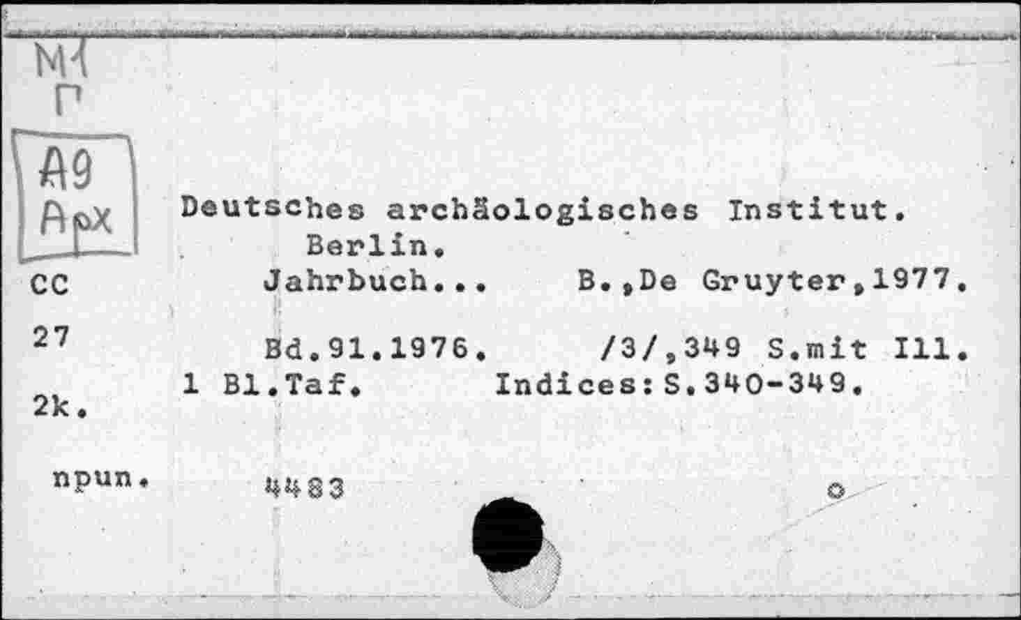 ﻿р
Vag j	Deutsches archäologisches Institut. Berlin.
с с	Jahrbuch...	B.»De Gruyter,1977,
27	Bd.91.1976.	/3/.349 S.mit Ill.
2к.	1 Bl.Taf»	Indices :S.340-349.
npun «	4483	_	о
I У